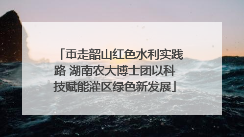 重走韶山红色水利实践路 湖南农大博士团以科技赋能灌区绿色新发展